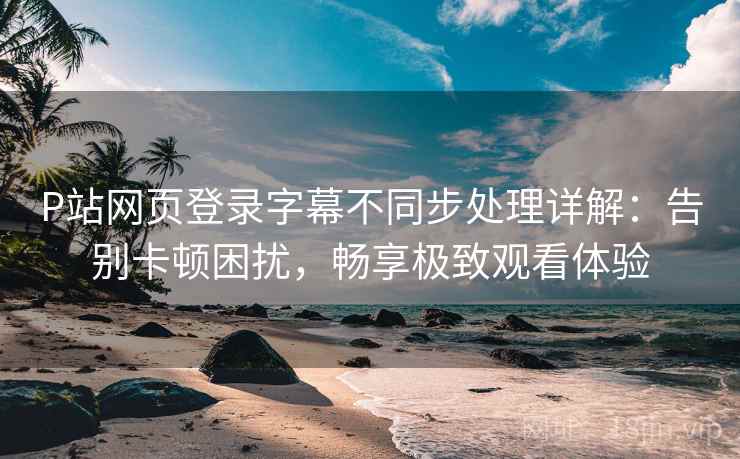 P站网页登录字幕不同步处理详解：告别卡顿困扰，畅享极致观看体验