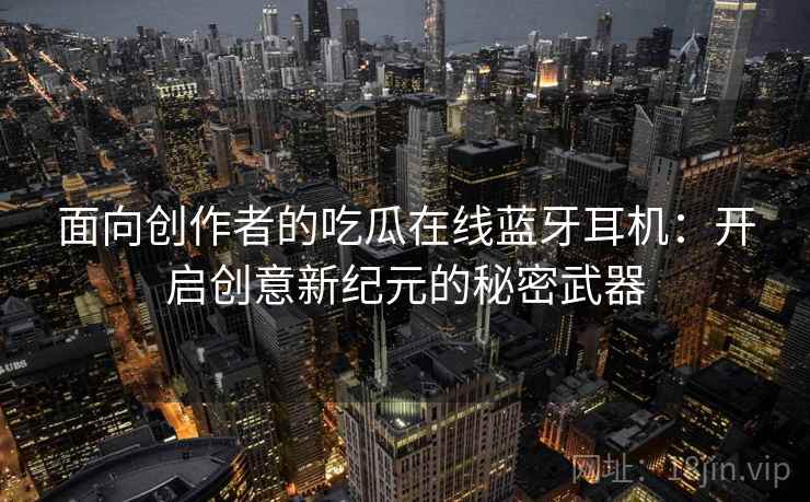 面向创作者的吃瓜在线蓝牙耳机：开启创意新纪元的秘密武器