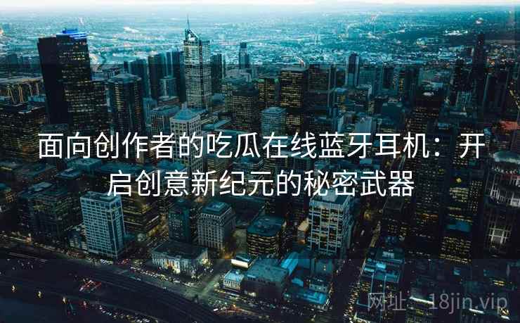 面向创作者的吃瓜在线蓝牙耳机：开启创意新纪元的秘密武器