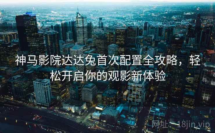 神马影院达达兔首次配置全攻略，轻松开启你的观影新体验