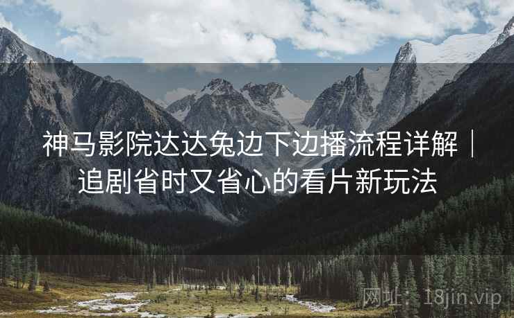 神马影院达达兔边下边播流程详解｜追剧省时又省心的看片新玩法