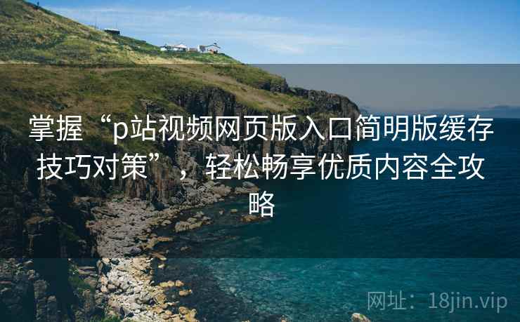 掌握“p站视频网页版入口简明版缓存技巧对策”，轻松畅享优质内容全攻略