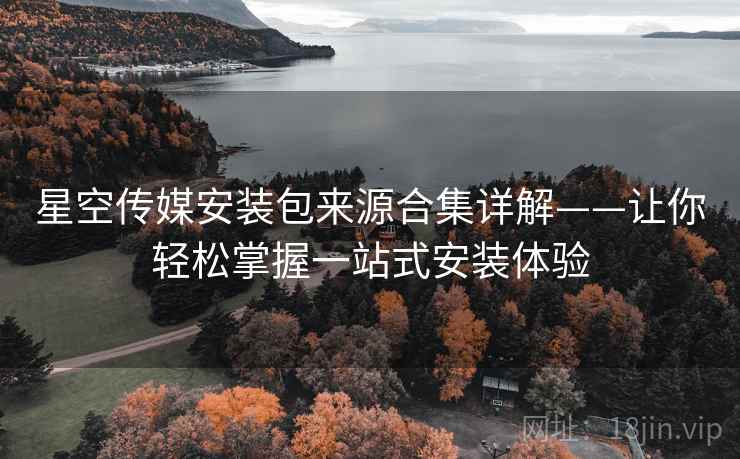 星空传媒安装包来源合集详解——让你轻松掌握一站式安装体验