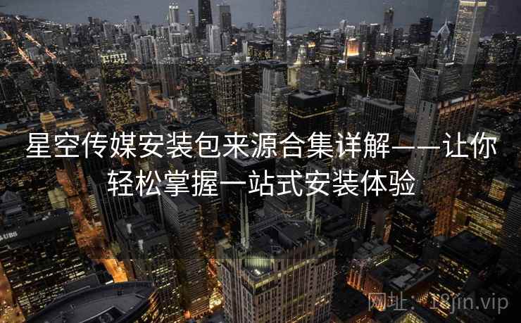 星空传媒安装包来源合集详解——让你轻松掌握一站式安装体验