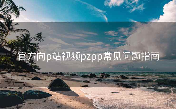 官方向p站视频pzpp常见问题指南