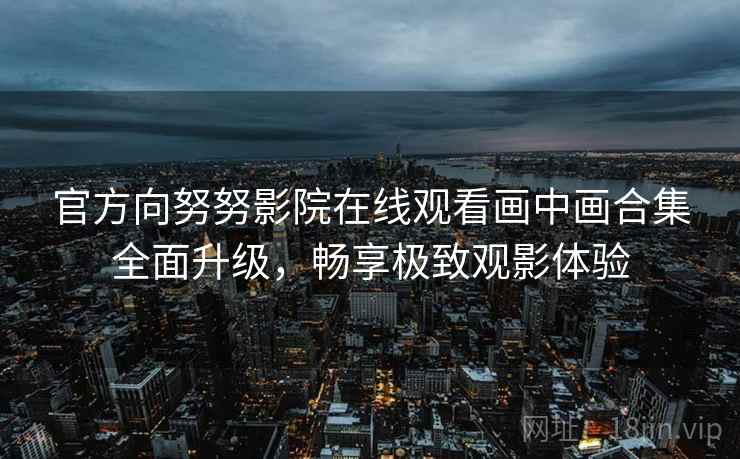 官方向努努影院在线观看画中画合集全面升级，畅享极致观影体验