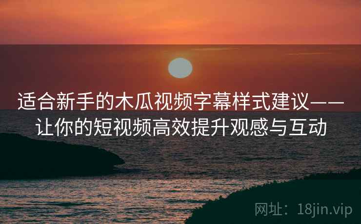 适合新手的木瓜视频字幕样式建议——让你的短视频高效提升观感与互动