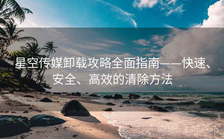星空传媒卸载攻略全面指南——快速、安全、高效的清除方法