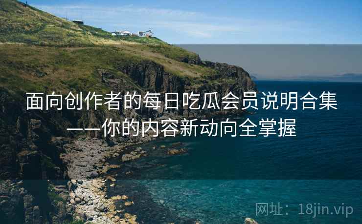 面向创作者的每日吃瓜会员说明合集——你的内容新动向全掌握