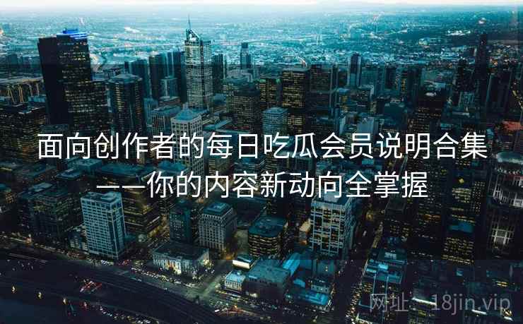 面向创作者的每日吃瓜会员说明合集——你的内容新动向全掌握