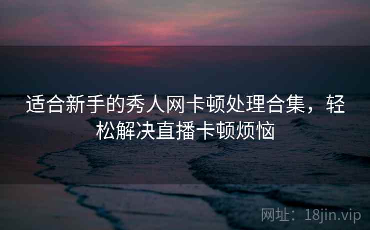 适合新手的秀人网卡顿处理合集，轻松解决直播卡顿烦恼