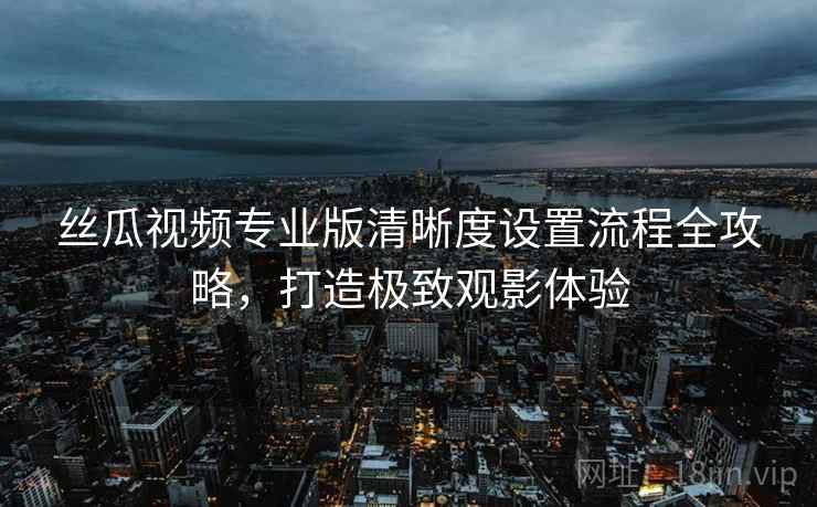 丝瓜视频专业版清晰度设置流程全攻略，打造极致观影体验