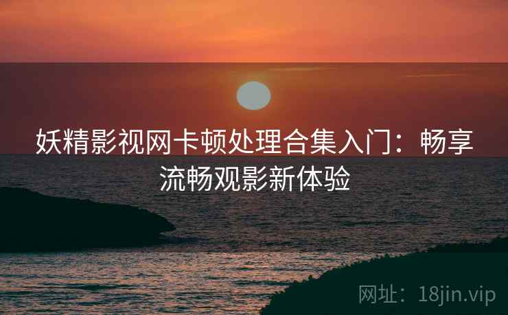 妖精影视网卡顿处理合集入门：畅享流畅观影新体验